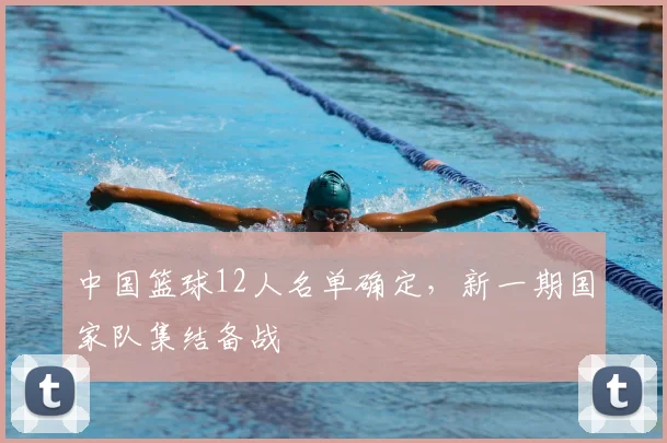 中国篮球12人名单确定，新一期国家队集结备战