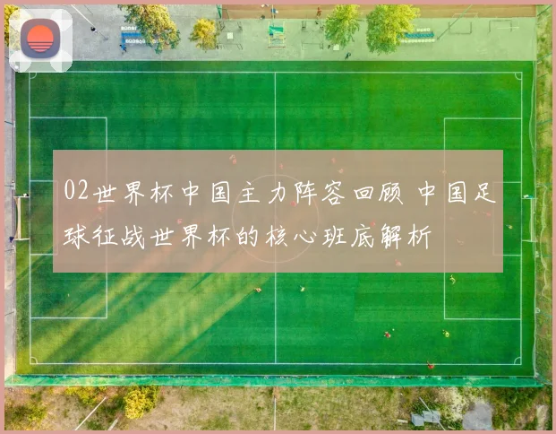 02世界杯中国主力阵容回顾 中国足球征战世界杯的核心班底解析