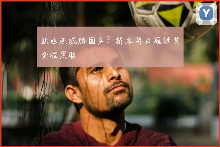 就这还威胁国乒?桥本再丢冠颁奖全程黑脸