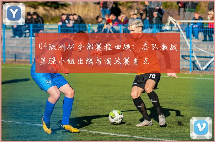 04欧洲杯全部赛程回顾:各队激战呈现小组出线与淘汰赛看点
