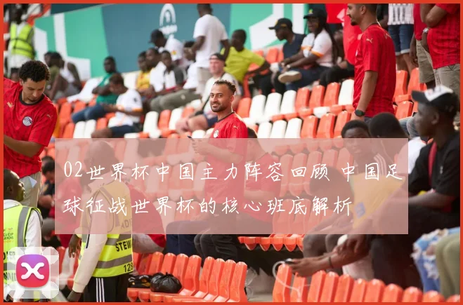 02世界杯中国主力阵容回顾 中国足球征战世界杯的核心班底解析